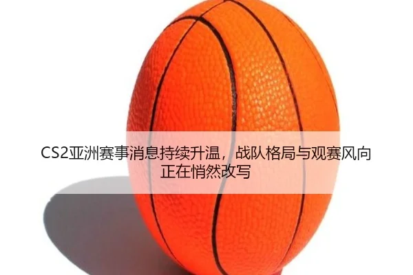CS2亚洲赛事消息持续升温，战队格局与观赛风向正在悄然改写